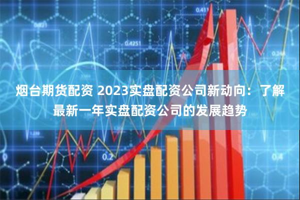 烟台期货配资 2023实盘配资公司新动向：了解最新一年实盘配资公司的发展趋势