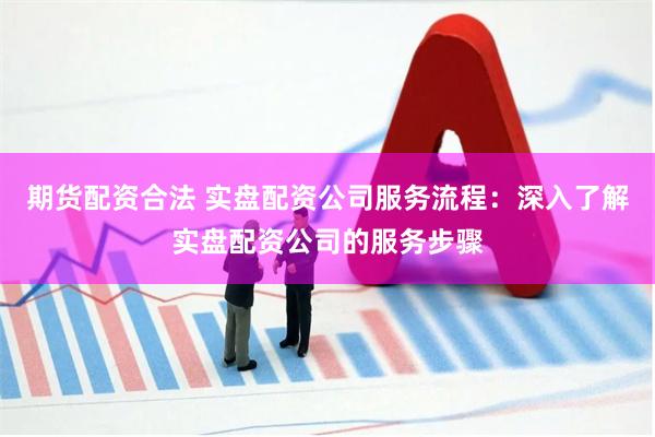 期货配资合法 实盘配资公司服务流程：深入了解实盘配资公司的服务步骤