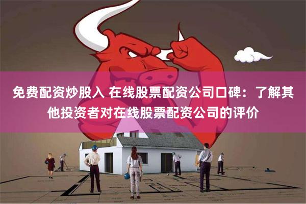 免费配资炒股入 在线股票配资公司口碑：了解其他投资者对在线股票配资公司的评价