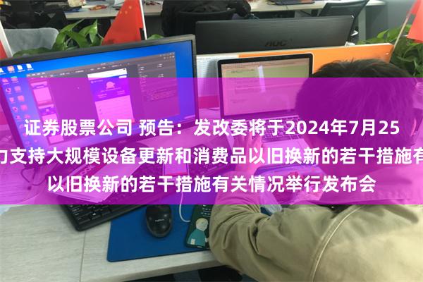 证券股票公司 预告：发改委将于2024年7月25日下午15:00就加力支持大规模设备更新和消费品以旧换新的若干措施有关情况举行发布会