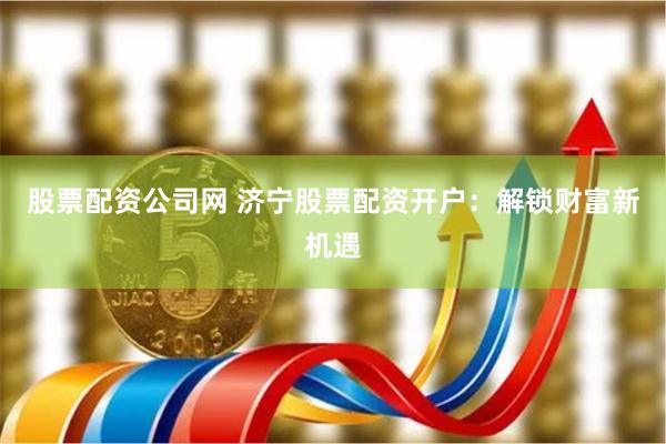 股票配资公司网 济宁股票配资开户：解锁财富新机遇