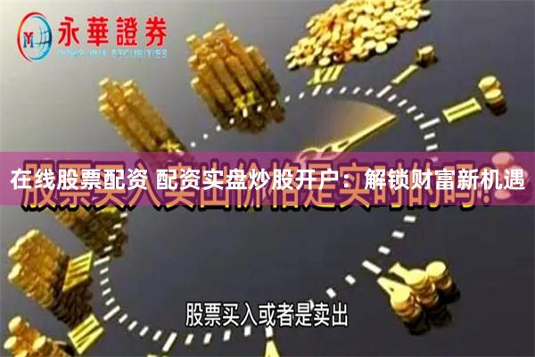 在线股票配资 配资实盘炒股开户：解锁财富新机遇