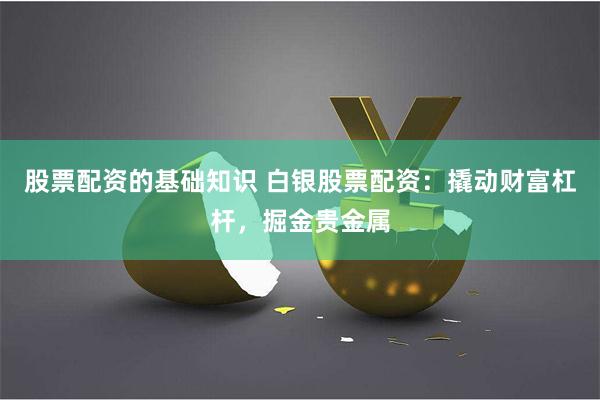 股票配资的基础知识 白银股票配资：撬动财富杠杆，掘金贵金属