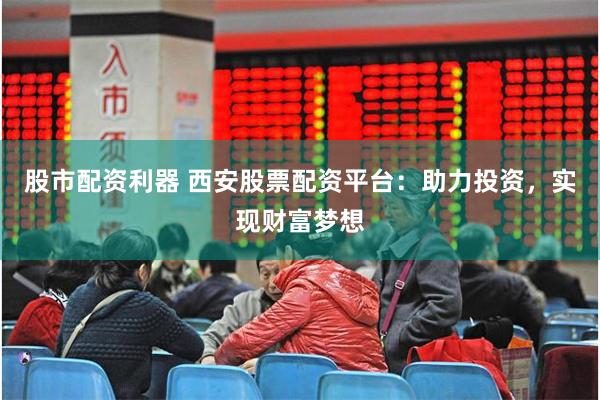 股市配资利器 西安股票配资平台：助力投资，实现财富梦想
