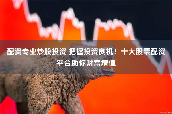 配资专业炒股投资 把握投资良机！十大股票配资平台助你财富增值