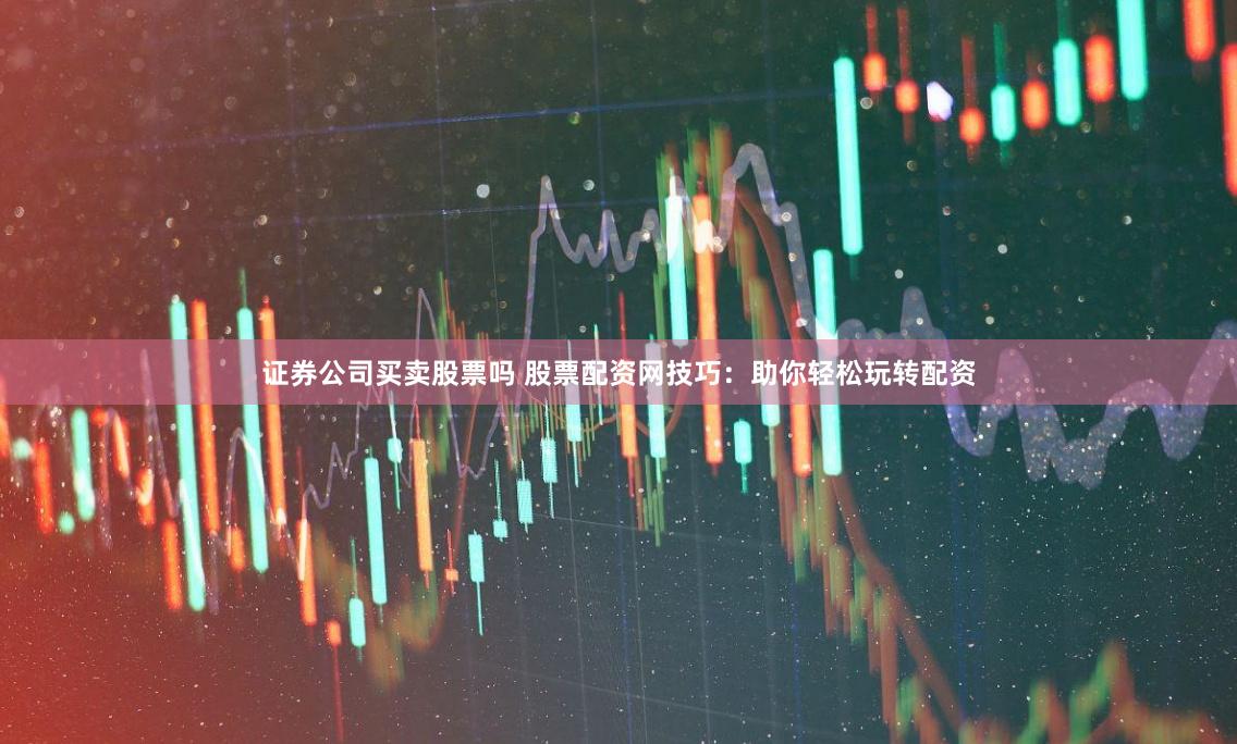 证券公司买卖股票吗 股票配资网技巧：助你轻松玩转配资