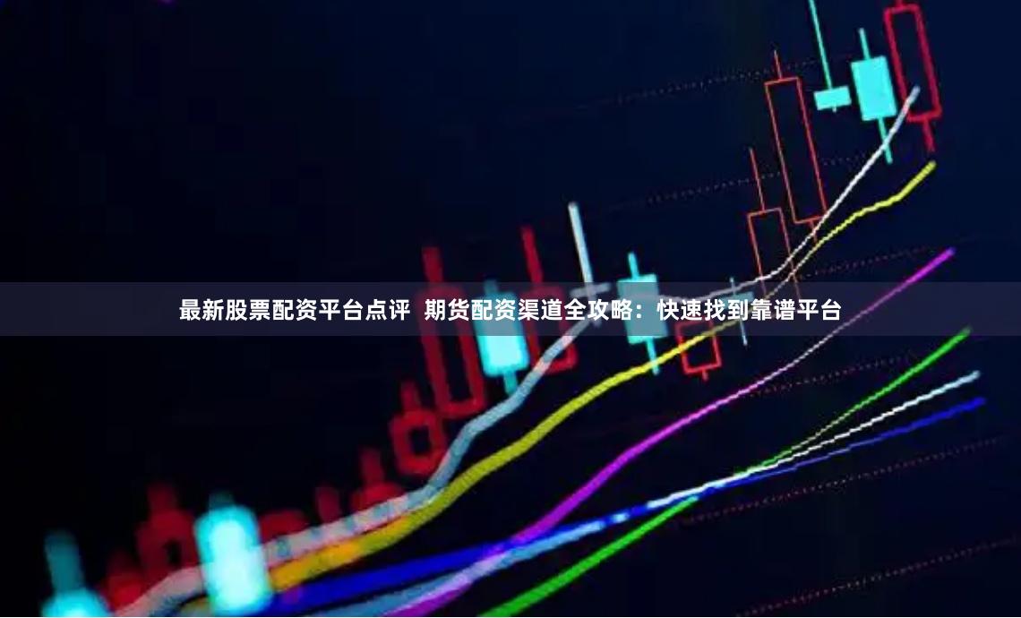 最新股票配资平台点评  期货配资渠道全攻略：快速找到靠谱平台