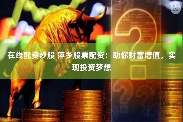 在线配资炒股 萍乡股票配资：助你财富增值，实现投资梦想