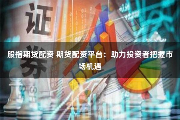 股指期货配资 期货配资平台：助力投资者把握市场机遇