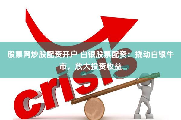 股票网炒股配资开户 白银股票配资：撬动白银牛市，放大投资收益