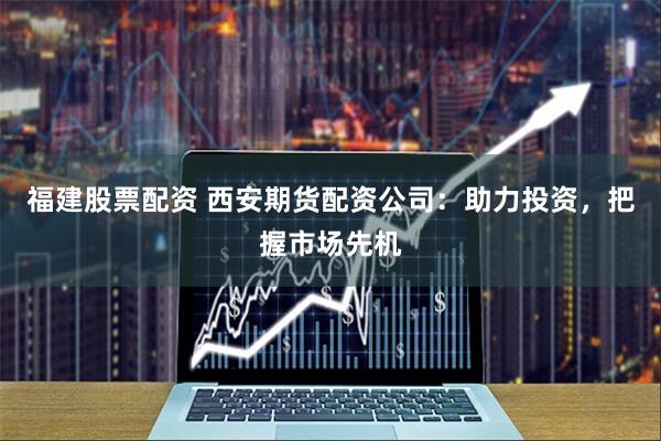 福建股票配资 西安期货配资公司：助力投资，把握市场先机