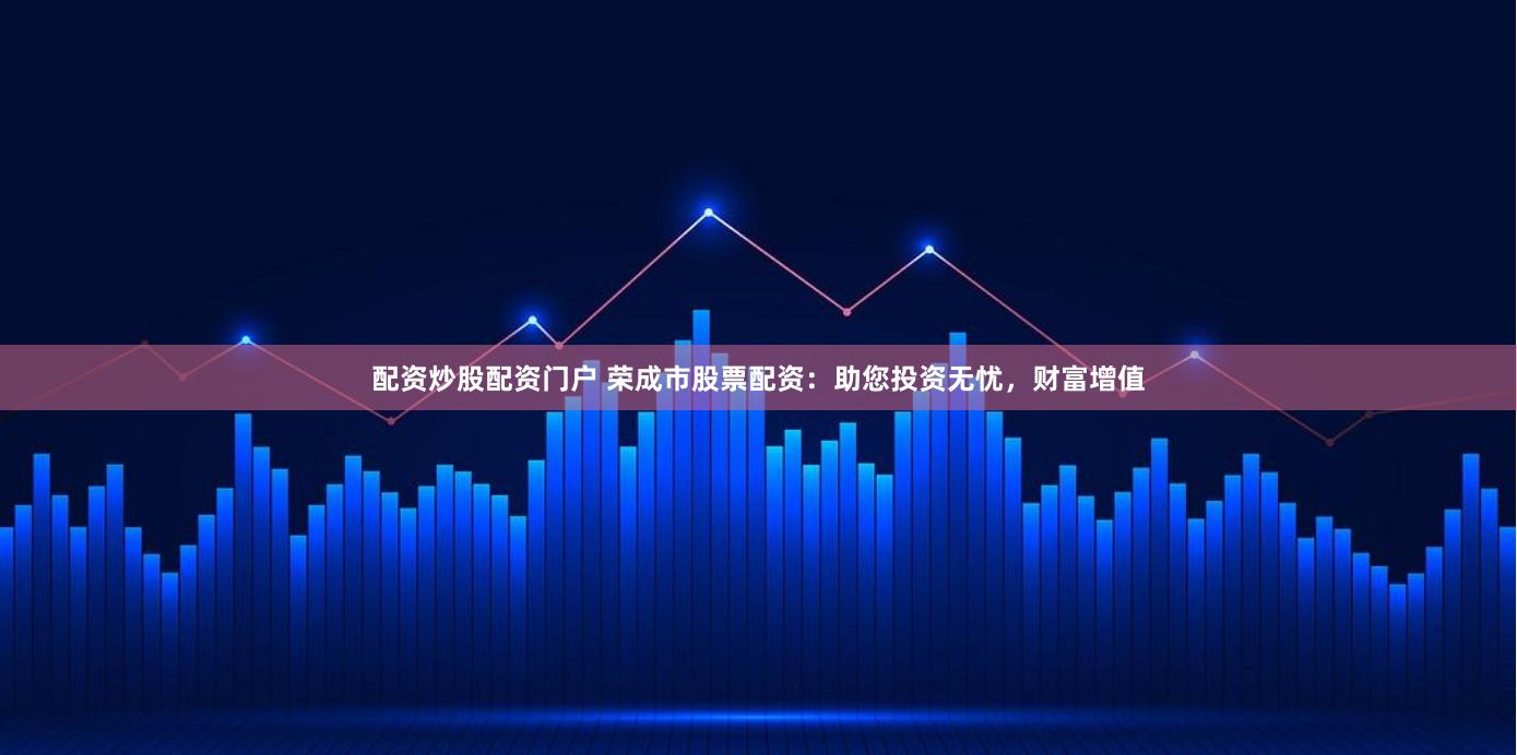 配资炒股配资门户 荣成市股票配资：助您投资无忧，财富增值
