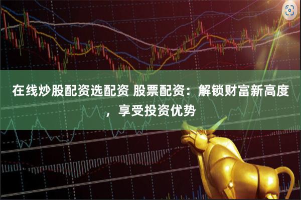 在线炒股配资选配资 股票配资：解锁财富新高度，享受投资优势