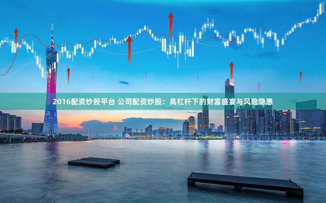 2016配资炒股平台 公司配资炒股：高杠杆下的财富盛宴与风险隐患