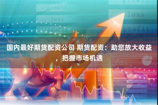 国内最好期货配资公司 期货配资：助您放大收益，把握市场机遇