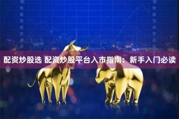 配资炒股选 配资炒股平台入市指南：新手入门必读