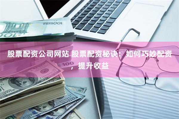 股票配资公司网站 股票配资秘诀：如何巧妙配资，提升收益