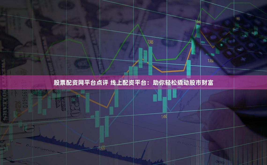 股票配资网平台点评 线上配资平台：助你轻松撬动股市财富